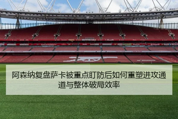 阿森纳复盘萨卡被重点盯防后如何重塑进攻通道与整体破局效率