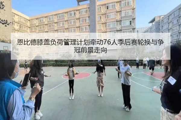 恩比德膝盖负荷管理计划牵动76人季后赛轮换与争冠前景走向