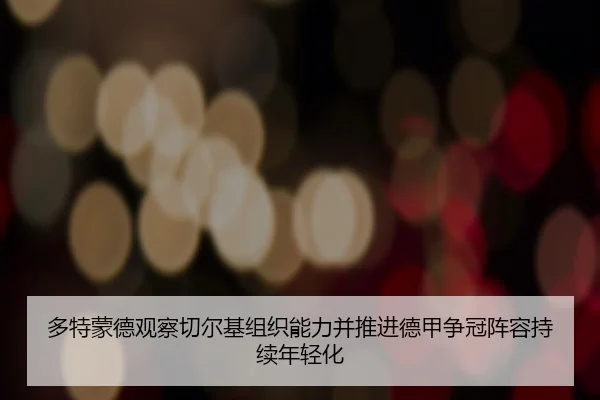 多特蒙德观察切尔基组织能力并推进德甲争冠阵容持续年轻化